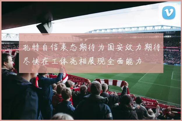 孔特自信表态期待为国安效力期待尽快在工体亮相展现全面能力