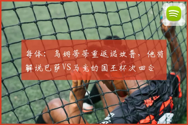 每体：乌姆蒂蒂重返诺坎普，他将解说巴萨VS马竞的国王杯次回合