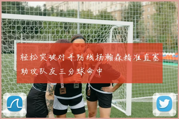 轻松突破对手防线杨瀚森精准直塞助攻队友三分球命中
