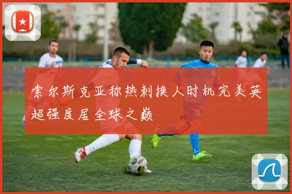 索尔斯克亚称热刺换人时机完美英超强度居全球之巅
