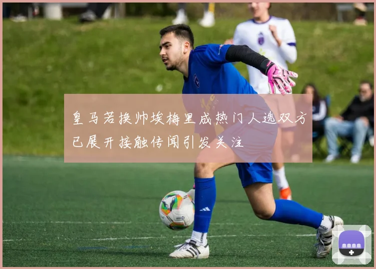 皇马若换帅埃梅里成热门人选双方已展开接触传闻引发关注