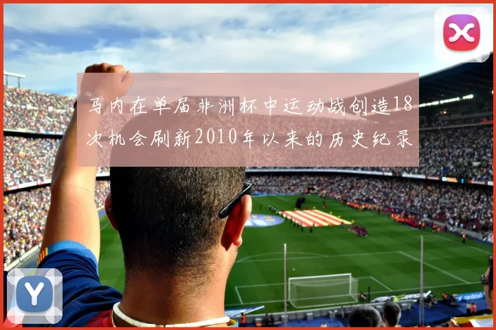 马内在单届非洲杯中运动战创造18次机会刷新2010年以来的历史纪录