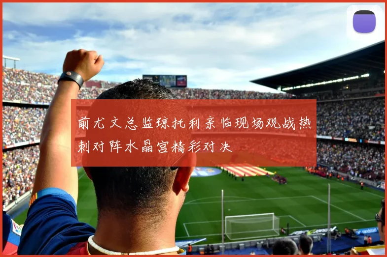 前尤文总监琼托利亲临现场观战热刺对阵水晶宫精彩对决