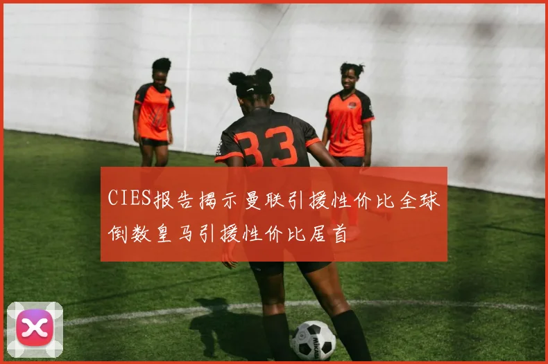 CIES报告揭示曼联引援性价比全球倒数皇马引援性价比居首