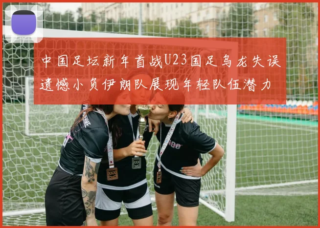 中国足坛新年首战U23国足乌龙失误遗憾小负伊朗队展现年轻队伍潜力