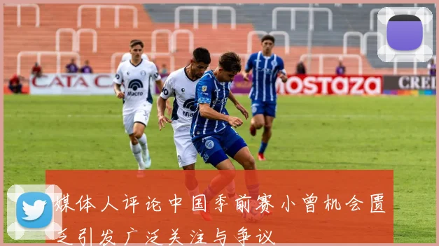 媒体人评论中国季前赛小曾机会匮乏引发广泛关注与争议