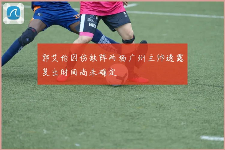 郭艾伦因伤缺阵两场广州主帅透露复出时间尚未确定