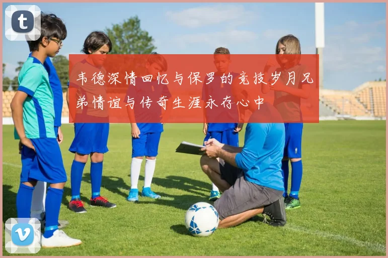 韦德深情回忆与保罗的竞技岁月兄弟情谊与传奇生涯永存心中