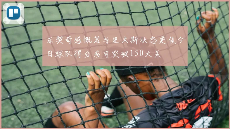 东契奇感慨若与里夫斯状态更佳今日球队得分或可突破150大关