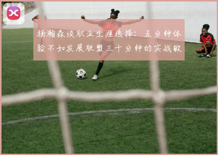 杨瀚森谈职业生涯选择：五分钟体验不如发展联盟三十分钟的实战锻炼