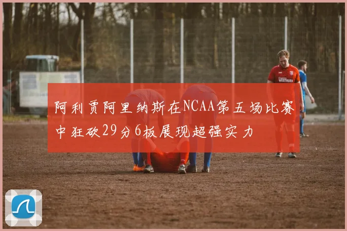 阿利贾阿里纳斯在NCAA第五场比赛中狂砍29分6板展现超强实力