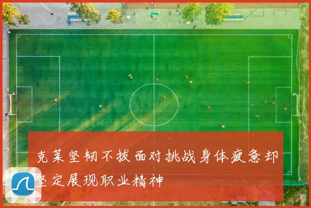 克莱坚韧不拔面对挑战身体疲惫却坚定展现职业精神