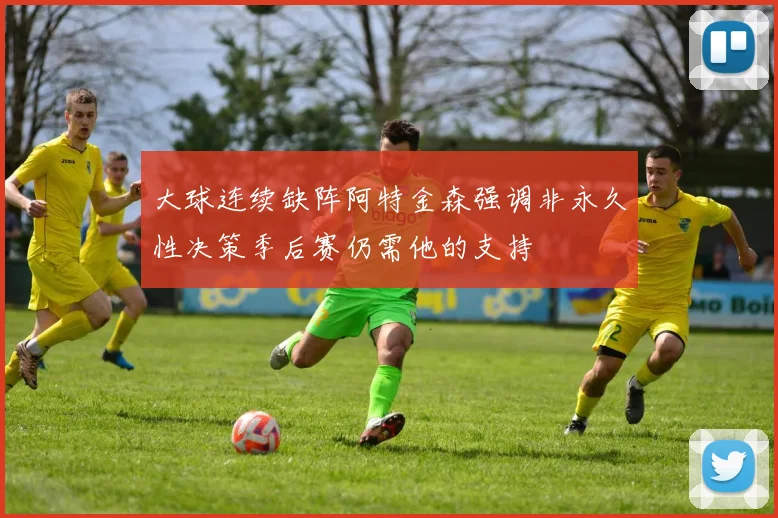 大球连续缺阵阿特金森强调非永久性决策季后赛仍需他的支持