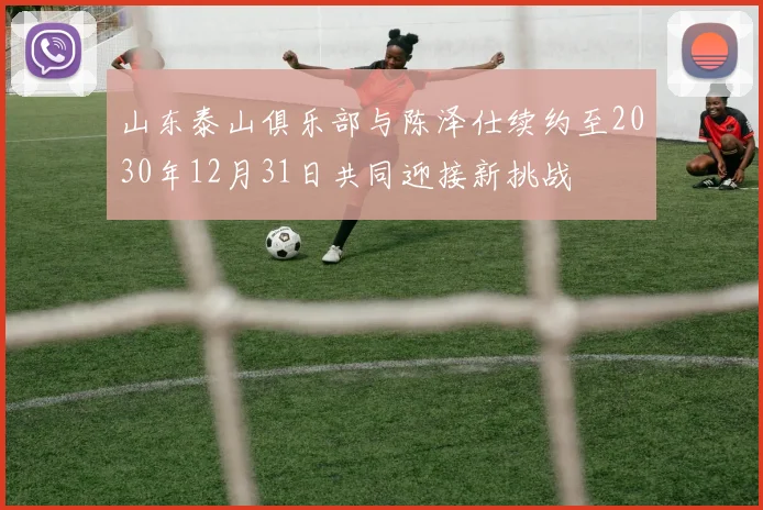 山东泰山俱乐部与陈泽仕续约至2030年12月31日共同迎接新挑战