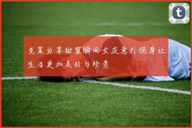 克莱分享甜蜜瞬间女友意外现身让生活更加美好与珍贵