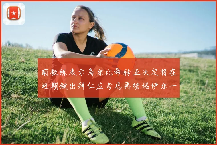 前教练表示乌尔比希转正决定将在近期做出拜仁应考虑再续诺伊尔一年合同