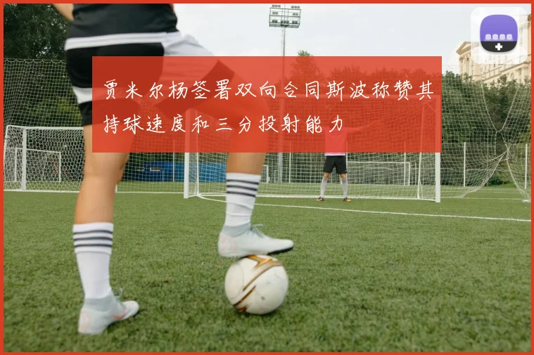 贾米尔杨签署双向合同斯波称赞其持球速度和三分投射能力
