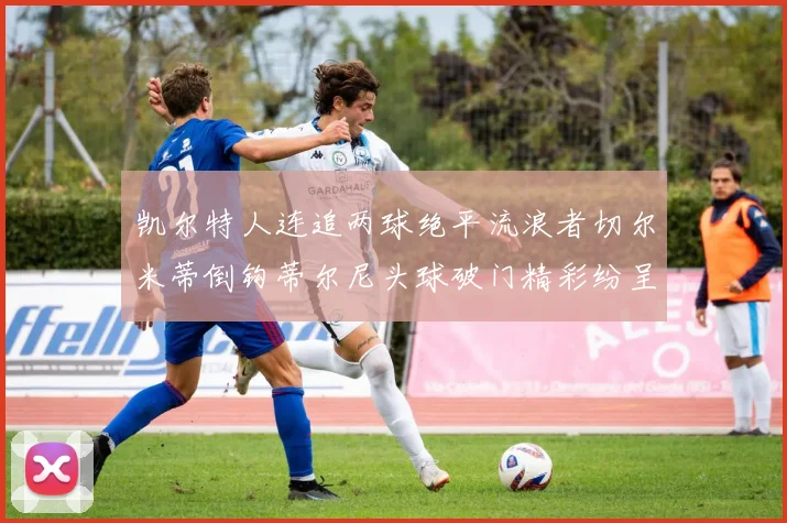 凯尔特人连追两球绝平流浪者切尔米蒂倒钩蒂尔尼头球破门精彩纷呈